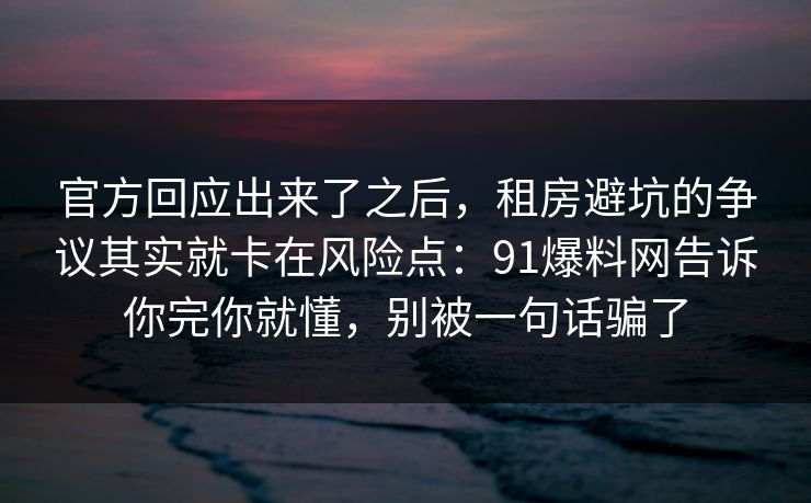 官方回应出来了之后,租房避坑的争议其实就卡在风险点:91爆料网告诉你完你就懂,别被一句话骗了 第1张 官方回应出来了之后,租房避坑的争议其实就卡在风险点:91爆料网告诉你完你就懂,别被一句话骗了 第1张