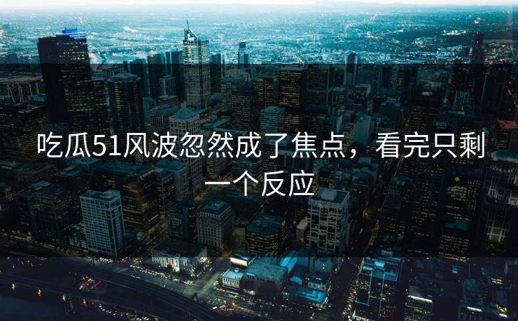 吃瓜51风波忽然成了焦点,看完只剩一个反应 第1张 吃瓜51风波忽然成了焦点,看完只剩一个反应 第1张